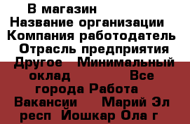 В магазин Terranova › Название организации ­ Компания-работодатель › Отрасль предприятия ­ Другое › Минимальный оклад ­ 15 000 - Все города Работа » Вакансии   . Марий Эл респ.,Йошкар-Ола г.